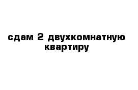 сдам 2 двухкомнатную квартиру